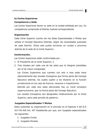 89
b) Cortes Superiores
Competencia y Sede
Las Cortes Superiores tienen su sede en la ciudad señalada por Ley. Su
competencia comprende el Distrito Judicial correspondiente.
Organización
Cada Corte Superior cuenta con las Salas Especializadas o Mixtas que
señala el Consejo Ejecutivo Distrital, según las necesidades judiciales
de cada Distrito. Dicha sala puede funcionar en ciudad o provincia
distinta de la sede de la Corte Superior.
Conformación.
Las Cortes Superiores están conformadas por :
1. El Presidente de la Corte Superior; y
2. Tres Vocales por cada una de las salas que la integran presididas
por el de mayor antigüedad
Las Cortes Superiores que cuenten con seis o mas salas tiene
adicionalmente dos Vocales Consejeros que forma parte del Consejo
Ejecutivo distrital, los cuales suplen a los titulares en la función
jurisdiccional en los caso de licencia, vacancia o impedimento.
Además por cada seis salas adicionales hay un vocal consejero
supernumerario, que no forma parte del Consejo Ejecutivo.
Los vocales Consejeros son designados rotativamente por la Corte
Superior, para cada periodo de gobierno.
Juzgados Especializados Y Mixtos
Estos sustentan su organización en lo previsto en el Capitulo V del D.S
017-93-JUS Art. 45° Establecido por que, son Juzgados especializados
los siguientes:
1. Juzgados Civiles
2. Juzgados Penales
 