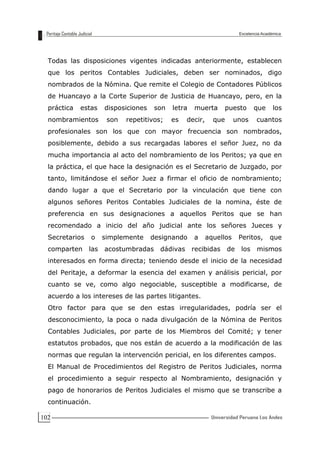 102
Todas las disposiciones vigentes indicadas anteriormente, establecen
que los peritos Contables Judiciales, deben ser nominados, digo
nombrados de la Nómina. Que remite el Colegio de Contadores Públicos
de Huancayo a la Corte Superior de Justicia de Huancayo, pero, en la
práctica estas disposiciones son letra muerta puesto que los
nombramientos son repetitivos; es decir, que unos cuantos
profesionales son los que con mayor frecuencia son nombrados,
posiblemente, debido a sus recargadas labores el señor Juez, no da
mucha importancia al acto del nombramiento de los Peritos; ya que en
la práctica, el que hace la designación es el Secretario de Juzgado, por
tanto, limitándose el señor Juez a firmar el oficio de nombramiento;
dando lugar a que el Secretario por la vinculación que tiene con
algunos señores Peritos Contables Judiciales de la nomina, éste de
preferencia en sus designaciones a aquellos Peritos que se han
recomendado a inicio del año judicial ante los señores Jueces y
Secretarios o simplemente designando a aquellos Peritos, que
comparten las acostumbradas dádivas recibidas de los mismos
interesados en forma directa; teniendo desde el inicio de la necesidad
del Peritaje, a deformar la esencia del examen y análisis pericial, por
cuanto se ve, como algo negociable, susceptible a modificarse, de
acuerdo a los intereses de las partes litigantes.
Otro factor para que se den estas irregularidades, podría ser el
desconocimiento, la poca o nada divulgación de la Nómina de Peritos
Contables Judiciales, por parte de los Miembros del Comité; y tener
estatutos probados, que nos están de acuerdo a la modificación de las
normas que regulan la intervención pericial, en los diferentes campos.
El Manual de Procedimientos del Registro de Peritos Judiciales, norma
el procedimiento a seguir respecto al Nombramiento, designación y
pago de honorarios de Peritos Judiciales el mismo que se transcribe a
continuación.
 
