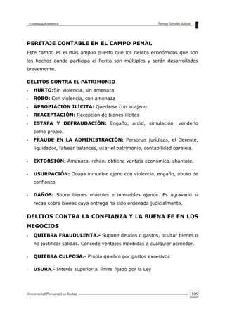 109
PERITAJE CONTABLE EN EL CAMPO PENAL
Este campo es el más amplio puesto que los delitos económicos que son
los hechos donde participa el Perito son múltiples y serán desarrollados
brevemente.
DELITOS CONTRA EL PATRIMONIO
- HURTO:Sin violencia, sin amenaza
- ROBO: Con violencia, con amenaza
- APROPIACIÓN ILÍCITA: Quedarse con lo ajeno
- REACEPTACIÓN: Recepción de bienes ilícitos
- ESTAFA Y DEFRAUDACIÓN: Engaño, ardid, simulación, venderlo
como propio.
- FRAUDE EN LA ADMINISTRACIÓN: Personas jurídicas, el Gerente,
liquidador, falsear balances, usar el patrimonio, contabilidad paralela.
- EXTORSIÓN: Amenaza, rehén, obtiene ventaja económica, chantaje.
- USURPACIÓN: Ocupa inmueble ajeno con violencia, engaño, abuso de
confianza.
- DAÑOS: Sobre bienes muebles e inmuebles ajenos. Es agravado si
recae sobre bienes cuya entrega ha sido ordenada judicialmente.
DELITOS CONTRA LA CONFIANZA Y LA BUENA FE EN LOS
NEGOCIOS
- QUIEBRA FRAUDULENTA.- Supone deudas o gastos, ocultar bienes o
no justificar salidas. Concede ventajes indebidas a cualquier acreedor.
- QUIEBRA CULPOSA.- Propia quiebra por gastos excesivos
- USURA.- Interés superior al límite fijado por la Ley
 