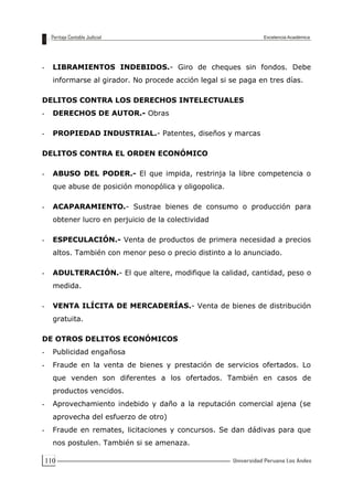 110
- LIBRAMIENTOS INDEBIDOS.- Giro de cheques sin fondos. Debe
informarse al girador. No procede acción legal si se paga en tres días.
DELITOS CONTRA LOS DERECHOS INTELECTUALES
- DERECHOS DE AUTOR.- Obras
- PROPIEDAD INDUSTRIAL.- Patentes, diseños y marcas
DELITOS CONTRA EL ORDEN ECONÓMICO
- ABUSO DEL PODER.- El que impida, restrinja la libre competencia o
que abuse de posición monopólica y oligopolica.
- ACAPARAMIENTO.- Sustrae bienes de consumo o producción para
obtener lucro en perjuicio de la colectividad
- ESPECULACIÓN.- Venta de productos de primera necesidad a precios
altos. También con menor peso o precio distinto a lo anunciado.
- ADULTERACIÓN.- El que altere, modifique la calidad, cantidad, peso o
medida.
- VENTA ILÍCITA DE MERCADERÍAS.- Venta de bienes de distribución
gratuita.
DE OTROS DELITOS ECONÓMICOS
- Publicidad engañosa
- Fraude en la venta de bienes y prestación de servicios ofertados. Lo
que venden son diferentes a los ofertados. También en casos de
productos vencidos.
- Aprovechamiento indebido y daño a la reputación comercial ajena (se
aprovecha del esfuerzo de otro)
- Fraude en remates, licitaciones y concursos. Se dan dádivas para que
nos postulen. También si se amenaza.
 
