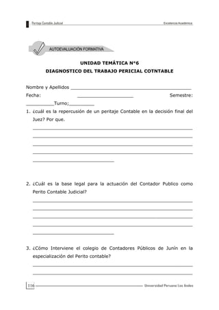 116
UNIDAD TEMÁTICA N°6
DIAGNOSTICO DEL TRABAJO PERICIAL COTNTABLE
Nombre y Apellidos ___________________________________________
Fecha: ____________________ Semestre:
__________Turno;_________
1. ¿cuál es la repercusión de un peritaje Contable en la decisión final del
Juez? Por que.
_________________________________________________________
_________________________________________________________
_________________________________________________________
_________________________________________________________
_____________________________
2. ¿Cuál es la base legal para la actuación del Contador Publico como
Perito Contable Judicial?
_________________________________________________________
_________________________________________________________
_________________________________________________________
_________________________________________________________
_____________________________
3. ¿Cómo Interviene el colegio de Contadores Públicos de Junín en la
especialización del Perito contable?
_________________________________________________________
_________________________________________________________
 
