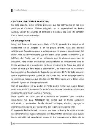 40
CASOS EN LOS CUALES PARTICIPA
En este aspecto, debe tenerse presente que las actividades en las que
participa el Contador Público colegiado en la especialidad de Perito
Judicial, varían de acuerdo al conflicto a dilucidar, sea este de carácter
Civil o Penal, estas son saber.
En El Campo Civil
Luego del Juramento en campo Civil, el Perito procederá a examinar el
expediente en el Juzgado o en su propia oficina. Para ello deberá
solicitarlo al Secretario quien le entregará previo cargo y autorización del
señor Juez. Es recomendable que en dicho cargo conste la dirección y el
teléfono del Perito, por si es necesario que lo ubiquen para que lo
devuelva. Para evitar situaciones desagradables es conveniente que el
Perito verifique si el expediente contiene el número de fojas que dice el
cargo, si nota que falta fojas o documentos , es mejor que no lo retire y
hará conocer al Secretario del Juzgado este detalle. El Perito debe conocer
que el expediente puede contar de uno o mas files; en el lenguaje forense
se denomina cuaderno que constan de 200 folios cada uno y todos ellos
deberán figurar en el cargo que firme.
Con el expediente en su poder el Perito podrá formar un legajo donde
constará toda la documentación en información que considere suficiente e
importante para llevar a cabo el Peritaje.
Debe quedar en claro que el expediente se presenta para consulta
únicamente y/o para fotocopiar las piezas que el Perito considere
suficientes o necesarias. Jamás deberá subrayar, escribir, agregar o
alterar escrito alguno, por que podría dar lugar a acusación penal.
El legajo del Perito deberá comenzar con una carátula y la notificación de
su nombramiento; luego fotocopias de documentos contables que pueda
haber extraído del expediente, como de los documentos y libros de la
 