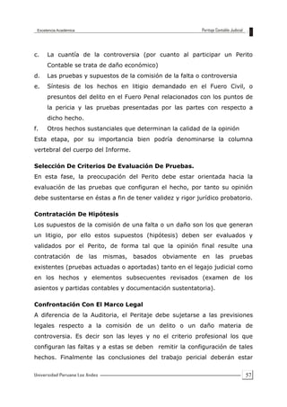 57
c. La cuantía de la controversia (por cuanto al participar un Perito
Contable se trata de daño económico)
d. Las pruebas y supuestos de la comisión de la falta o controversia
e. Síntesis de los hechos en litigio demandado en el Fuero Civil, o
presuntos del delito en el Fuero Penal relacionados con los puntos de
la pericia y las pruebas presentadas por las partes con respecto a
dicho hecho.
f. Otros hechos sustanciales que determinan la calidad de la opinión
Esta etapa, por su importancia bien podría denominarse la columna
vertebral del cuerpo del Informe.
Selección De Criterios De Evaluación De Pruebas.
En esta fase, la preocupación del Perito debe estar orientada hacia la
evaluación de las pruebas que configuran el hecho, por tanto su opinión
debe sustentarse en éstas a fin de tener validez y rigor jurídico probatorio.
Contratación De Hipótesis
Los supuestos de la comisión de una falta o un daño son los que generan
un litigio, por ello estos supuestos (hipótesis) deben ser evaluados y
validados por el Perito, de forma tal que la opinión final resulte una
contratación de las mismas, basados obviamente en las pruebas
existentes (pruebas actuadas o aportadas) tanto en el legajo judicial como
en los hechos y elementos subsecuentes revisados (examen de los
asientos y partidas contables y documentación sustentatoria).
Confrontación Con El Marco Legal
A diferencia de la Auditoria, el Peritaje debe sujetarse a las previsiones
legales respecto a la comisión de un delito o un daño materia de
controversia. Es decir son las leyes y no el criterio profesional los que
configuran las faltas y a estas se deben remitir la configuración de tales
hechos. Finalmente las conclusiones del trabajo pericial deberán estar
 