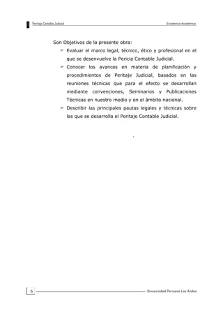 6
Son Objetivos de la presente obra:
 Evaluar el marco legal, técnico, ético y profesional en el
que se desenvuelve la Pericia Contable Judicial.
 Conocer los avances en materia de planificación y
procedimientos de Peritaje Judicial, basados en las
reuniones técnicas que para el efecto se desarrollan
mediante convenciones, Seminarios y Publicaciones
Técnicas en nuestro medio y en el ámbito nacional.
 Describir las principales pautas legales y técnicas sobre
las que se desarrolla el Peritaje Contable Judicial.
.
 