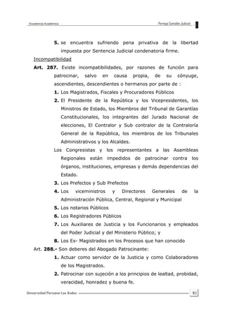 81
5. se encuentra sufriendo pena privativa de la libertad
impuesta por Sentencia Judicial condenatoria firme.
Incompatibilidad
Art. 287. Existe incompatibilidades, por razones de función para
patrocinar, salvo en causa propia, de su cónyuge,
ascendientes, descendientes o hermanos por parte de :
1. Los Magistrados, Fiscales y Procuradores Públicos
2. El Presidente de la República y los Vicepresidentes, los
Ministros de Estado, los Miembros del Tribunal de Garantías
Constitucionales, los integrantes del Jurado Nacional de
elecciones, El Contralor y Sub contralor de la Contraloría
General de la República, los miembros de los Tribunales
Administrativos y los Alcaldes.
Los Congresistas y los representantes a las Asambleas
Regionales están impedidos de patrocinar contra los
órganos, instituciones, empresas y demás dependencias del
Estado.
3. Los Prefectos y Sub Prefectos
4. Los viceministros y Directores Generales de la
Administración Pública, Central, Regional y Municipal
5. Los notarios Públicos
6. Los Registradores Públicos
7. Los Auxiliares de Justicia y los Funcionarios y empleados
del Poder Judicial y del Ministerio Público; y
8. Los Ex- Magistrados en los Procesos que han conocido
Art. 288.- Son deberes del Abogado Patrocinante:
1. Actuar como servidor de la Justicia y como Colaboradores
de los Magistrados.
2. Patrocinar con sujeción a los principios de lealtad, probidad,
veracidad, honradez y buena fe.
 