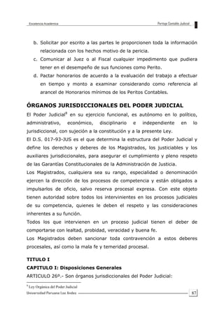 87
b. Solicitar por escrito a las partes le proporcionen toda la información
relacionada con los hechos motivo de la pericia.
c. Comunicar al Juez o al Fiscal cualquier impedimento que pudiera
tener en el desempeño de sus funciones como Perito.
d. Pactar honorarios de acuerdo a la evaluación del trabajo a efectuar
en tiempo y monto a examinar considerando como referencia al
arancel de Honorarios mínimos de los Peritos Contables.
ÓRGANOS JURISDICCIONALES DEL PODER JUDICIAL
El Poder Judicial8
en su ejercicio funcional, es autónomo en lo político,
administrativo, económico, disciplinario e independiente en lo
jurisdiccional, con sujeción a la constitución y a la presente Ley.
El D.S. 017-93-JUS es el que determina la estructura del Poder Judicial y
define los derechos y deberes de los Magistrados, los justiciables y los
auxiliares jurisdiccionales, para asegurar el cumplimiento y pleno respeto
de las Garantías Constitucionales de la Administración de Justicia.
Los Magistrados, cualquiera sea su rango, especialidad o denominación
ejercen la dirección de los procesos de competencia y están obligados a
impulsarlos de oficio, salvo reserva procesal expresa. Con este objeto
tienen autoridad sobre todos los intervinientes en los procesos judiciales
de su competencia, quienes le deben el respeto y las consideraciones
inherentes a su función.
Todos los que intervienen en un proceso judicial tienen el deber de
comportarse con lealtad, probidad, veracidad y buena fe.
Los Magistrados deben sancionar toda contravención a estos deberes
procesales, así como la mala fe y temeridad procesal.
TITULO I
CAPITULO I: Disposiciones Generales
ARTICULO 26º.- Son órganos jurisdiccionales del Poder Judicial:
8
Ley Orgánica del Poder Judicial
 