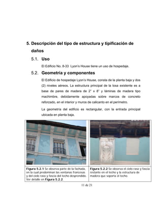 5. Descripción del tipo de estructura y tipificación de
   daños
   5.1. Uso
            El Edificio No. 8-33 Lyon’s House tiene un uso de hospedaje.

   5.2. Geometría y componentes
            El Edificio de hospedaje Lyon’s House, consta de la planta baja y dos
            (2) niveles aéreos. La estructura principal de la losa existente es a
            base de pares de madera de 2” x 8” y láminas de madera tipo
            machimbre, debidamente apoyadas sobre marcos de concreto
            reforzado, en el interior y muros de calicanto en el perímetro.

            La geometría del edificio es rectangular, con la entrada principal
            ubicada en planta baja.




Figura 5.2.1 Se observa parte de la fachada,       Figura 5.2.2 Se observa el cielo raso y fascia
en la cual predominan las ventanas francesas       restante en el techo y la estructura de
y del cielo raso y fascia del techo desprendido.   madera que soporta el techo.
Ver detalle en Figura 5.2.2.
                                           11 de 21
 