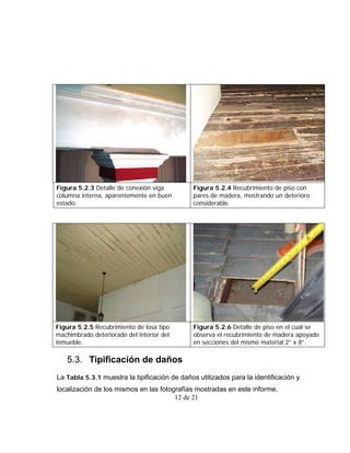 Figura 5.2.3 Detalle de conexión viga         Figura 5.2.4 Recubrimiento de piso con
columna interna, aparentemente en buen        pares de madera, mostrando un deterioro
estado.                                       considerable.




Figura 5.2.5 Recubrimiento de losa tipo       Figura 5.2.6 Detalle de piso en el cual se
machimbrado deteriorado del interior del      observa el recubrimiento de madera apoyado
inmueble.                                     en secciones del mismo material 2” x 8”.

   5.3. Tipificación de daños
La Tabla 5.3.1 muestra la tipificación de daños utilizados para la identificación y
localización de los mismos en las fotografías mostradas en este informe.
                                       12 de 21
 
