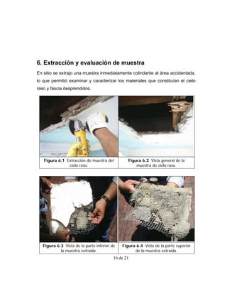 6. Extracción y evaluación de muestra
En sitio se extrajo una muestra inmediatamente colindante al área accidentada,
lo que permitió examinar y caracterizar los materiales que constituían el cielo
raso y fascia desprendidos.




   Figura 6.1 Extracción de muestra del         Figura 6.2 Vista general de la
               cielo raso.                          muestra de cielo raso.




  Figura 6.3 Vista de la parte inferior de   Figura 6.4 Vista de la parte superior
           la muestra extraída.                    de la muestra extraída.
                                         16 de 21
 