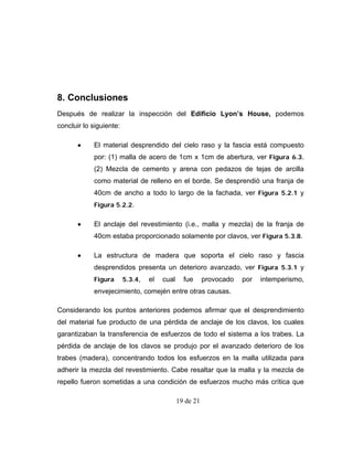 8. Conclusiones
Después de realizar la inspección del Edificio Lyon’s House, podemos
concluir lo siguiente:

       •    El material desprendido del cielo raso y la fascia está compuesto
            por: (1) malla de acero de 1cm x 1cm de abertura, ver Figura 6.3.
            (2) Mezcla de cemento y arena con pedazos de tejas de arcilla
            como material de relleno en el borde. Se desprendió una franja de
            40cm de ancho a todo lo largo de la fachada, ver Figura 5.2.1 y
            Figura 5.2.2.


       •    El anclaje del revestimiento (i.e., malla y mezcla) de la franja de
            40cm estaba proporcionado solamente por clavos, ver Figura 5.3.8.

       •    La estructura de madera que soporta el cielo raso y fascia
            desprendidos presenta un deterioro avanzado, ver Figura 5.3.1 y
            Figura       5.3.4,   el   cual     fue      provocado   por   intemperismo,
            envejecimiento, comején entre otras causas.

Considerando los puntos anteriores podemos afirmar que el desprendimiento
del material fue producto de una pérdida de anclaje de los clavos, los cuales
garantizaban la transferencia de esfuerzos de todo el sistema a los trabes. La
pérdida de anclaje de los clavos se produjo por el avanzado deterioro de los
trabes (madera), concentrando todos los esfuerzos en la malla utilizada para
adherir la mezcla del revestimiento. Cabe resaltar que la malla y la mezcla de
repello fueron sometidas a una condición de esfuerzos mucho más crítica que

                                              19 de 21
 