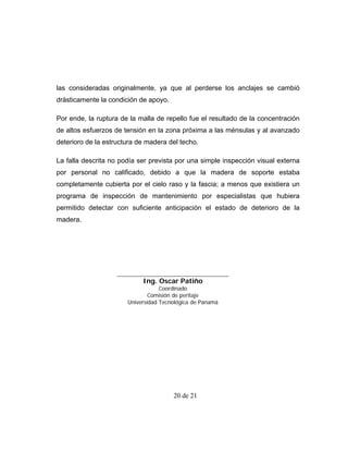 las consideradas originalmente, ya que al perderse los anclajes se cambió
drásticamente la condición de apoyo.

Por ende, la ruptura de la malla de repello fue el resultado de la concentración
de altos esfuerzos de tensión en la zona próxima a las ménsulas y al avanzado
deterioro de la estructura de madera del techo.

La falla descrita no podía ser prevista por una simple inspección visual externa
por personal no calificado, debido a que la madera de soporte estaba
completamente cubierta por el cielo raso y la fascia; a menos que existiera un
programa de inspección de mantenimiento por especialistas que hubiera
permitido detectar con suficiente anticipación el estado de deterioro de la
madera.




                            Ing. Oscar Patiño
                                   Coordinado
                               Comisión de peritaje
                       Universidad Tecnológica de Panamá




                                       20 de 21
 