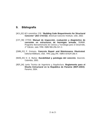 9.    Bibliografía

[ACI_02] ACI committee 318. “Building Code Requeriments for Structural
         Concrete” (ACI 318 02). American Concrete Institute, USA, 2002.

[CYT_98] CYTED. Manual de inspección, evaluación y diagnóstico de
         corrosión en estructuras de hormigón armada. DURAR.
         Programa Iberoamericano de Ciencia y Tecnología para el Desarrollo,
         2ª Edición, Julio 1998. ISBN 980-296-541-3.

[EMM_93] P. Emmons. Concrete Repair and Maintenance Illustrated.
        Editorial RSMeans, USA, 1993, pág.295. ISBN 0-87629-286-4.

[MUÑ_05] H. A. Muñoz. Durabilidad y patología del concreto. Asocreto.
        Colombia, 2005.

[REP_04] Junta Técnica de Ingeniería y Arquitectura. Reglamento para el
         Diseño Estructural en la República de Panamá (REP-2004).
         Panamá, 2004.




                                    21 de 21
 