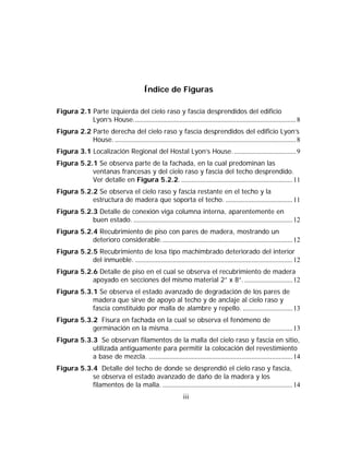 Índice de Figuras

Figura 2.1 Parte izquierda del cielo raso y fascia desprendidos del edificio
           Lyon’s House............................................................................................... 8
Figura 2.2 Parte derecha del cielo raso y fascia desprendidos del edificio Lyon’s
           House. .......................................................................................................... 8
Figura 3.1 Localización Regional del Hostal Lyon’s House. .................................... 9
Figura 5.2.1 Se observa parte de la fachada, en la cual predominan las
           ventanas francesas y del cielo raso y fascia del techo desprendido.
           Ver detalle en Figura 5.2.2. ................................................................. 11
Figura 5.2.2 Se observa el cielo raso y fascia restante en el techo y la
           estructura de madera que soporta el techo. ....................................... 11
Figura 5.2.3 Detalle de conexión viga columna interna, aparentemente en
           buen estado. ............................................................................................. 12
Figura 5.2.4 Recubrimiento de piso con pares de madera, mostrando un
           deterioro considerable............................................................................. 12
Figura 5.2.5 Recubrimiento de losa tipo machimbrado deteriorado del interior
           del inmueble. ............................................................................................ 12
Figura 5.2.6 Detalle de piso en el cual se observa el recubrimiento de madera
           apoyado en secciones del mismo material 2” x 8”. ............................ 12
Figura 5.3.1 Se observa el estado avanzado de degradación de los pares de
           madera que sirve de apoyo al techo y de anclaje al cielo raso y
           fascia constituido por malla de alambre y repello. ............................. 13
Figura 5.3.2 Fisura en fachada en la cual se observa el fenómeno de
           germinación en la misma........................................................................ 13
Figura 5.3.3 Se observan filamentos de la malla del cielo raso y fascia en sitio,
           utilizada antiguamente para permitir la colocación del revestimiento
           a base de mezcla. .................................................................................... 14
Figura 5.3.4 Detalle del techo de donde se desprendió el cielo raso y fascia,
           se observa el estado avanzado de daño de la madera y los
           filamentos de la malla. ............................................................................ 14
                                                                 iii
 