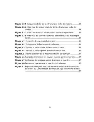 Figura 5.3.5 Larguero exterior de la estructura de techo de madera............... 14
Figura 5.3.6 Otra vista del larguero exterior de la estructura de techo de
           madera....................................................................................................... 14
Figura 5.3.7 Cielo raso adherido a la estructura de madera por clavos........... 15
Figura 5.3.8 Otra vista del cielo raso adherido a la estructura de madera por
           clavos. ........................................................................................................ 15
Figura 6.1 Extracción de muestra del cielo raso................................................... 16
Figura 6.2 Vista general de la muestra de cielo raso........................................... 16
Figura 6.3 Vista de la parte inferior de la muestra extraída. .............................. 16
Figura 6.4 Vista de la parte superior de la muestra extraída. ............................ 16
Figura6.5 Evidente deterioro de la madera del techo, por comején. ................. 17
Figura 6.6 Avanzado deterioro de los clavos y madera, por intemperismo....... 17
Figura 6.7 Verificación del peso por unidad de área de la muestra. .................. 17
Figura 6.8 Examen de espesores de la muestra del cielo raso............................ 17
Figura 7.1 Representación gráfica de: (a) Sección transversal de la estructura
           del techo; (b) Concentración de esfuerzos y (c) Mecanismo de falla.
           .................................................................................................................... 18




                                                                   iv
 