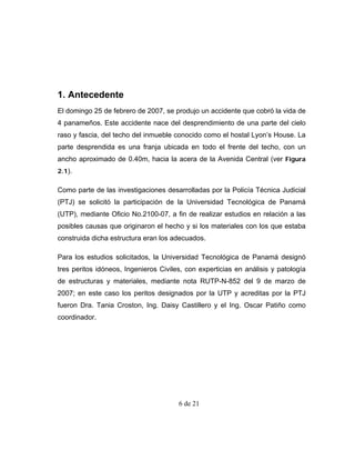1. Antecedente
El domingo 25 de febrero de 2007, se produjo un accidente que cobró la vida de
4 panameños. Este accidente nace del desprendimiento de una parte del cielo
raso y fascia, del techo del inmueble conocido como el hostal Lyon’s House. La
parte desprendida es una franja ubicada en todo el frente del techo, con un
ancho aproximado de 0.40m, hacia la acera de la Avenida Central (ver Figura
2.1).

Como parte de las investigaciones desarrolladas por la Policía Técnica Judicial
(PTJ) se solicitó la participación de la Universidad Tecnológica de Panamá
(UTP), mediante Oficio No.2100-07, a fin de realizar estudios en relación a las
posibles causas que originaron el hecho y si los materiales con los que estaba
construida dicha estructura eran los adecuados.

Para los estudios solicitados, la Universidad Tecnológica de Panamá designó
tres peritos idóneos, Ingenieros Civiles, con experticias en análisis y patología
de estructuras y materiales, mediante nota RUTP-N-852 del 9 de marzo de
2007; en este caso los peritos designados por la UTP y acreditas por la PTJ
fueron Dra. Tania Croston, Ing. Daisy Castillero y el Ing. Oscar Patiño como
coordinador.




                                       6 de 21
 