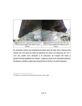 Figura 2.1 Parte izquierda del cielo raso         Figura 2.2 Parte derecha del cielo raso
    y fascia desprendidos del edificio Lyon’s         y fascia desprendidos del edificio Lyon’s
                    House.                                            House.

Es necesario indicar que antiguamente estos tipos de cielo raso y fascias eran
hechos con una base de malla de alambres de acero con aberturas de 1cm x
1cm, las cuales eran clavadas a la estructura de madera del techo y
posteriormente repellada con mezcla 1 y algunas veces se le colocaban pedazos
de bloques, ladrillos o tejas para proporcionar la forma o el ancho deseado.




1
    Se define como mezcla la combinación de cemento, arena y agua.




                                                   8 de 21
 