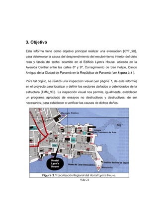 3. Objetivo

Este informe tiene como objetivo principal realizar una evaluación [CYT_98],
para determinar la causa del desprendimiento del recubrimiento inferior del cielo
raso y fascia del techo, ocurrido en el Edificio Lyon’s House, ubicado en la
Avenida Central entre las calles 8ª y 9ª, Corregimiento de San Felipe, Casco
Antiguo de la Ciudad de Panamá en la República de Panamá (ver Figura 3.1 ).

Para tal objeto, se realizó una inspección visual (ver página 7, de este informe)
en el proyecto para localizar y definir los sectores dañados o deteriorados de la
estructura [EMM_93]. La inspección visual nos permite, igualmente, establecer
un programa apropiado de ensayos no destructivos y destructivos, de ser
necesarios, para establecer o verificar las causas de dichos daños.




            Figura 3.1 Localización Regional del Hostal Lyon’s House.
                                         9 de 21
 