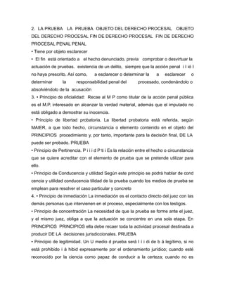 2. LA PRUEBA LA PRUEBA OBJETO DEL DERECHO PROCESAL OBJETO
DEL DERECHO PROCESAL FIN DE DERECHO PROCESAL FIN DE DERECHO
PROCESAL PENAL PENAL
• Tiene por objeto esclarecer
• El fin está orientado a el hecho denunciado, previa comprobar o desvirtuar la
actuación de pruebas. existencia de un delito, siempre que la acción penal i l ió l
no haya prescrito. Así como,
determinar

la

a esclarecer o determinar la

responsabilidad penal del

a

esclarecer

o

procesado, condenándolo o

absolviéndolo de la acusación
3. • Principio de oficialidad: Recae al M P como titular de la acción penal pública
es el M.P. interesado en alcanzar la verdad material, además que el imputado no
está obligado a demostrar su inocencia.
• Principio de libertad probatoria. La libertad probatoria está referida, según
MAIER, a que todo hecho, circunstancia o elemento contenido en el objeto del
PRINCIPIOS procedimiento y, por tanto, importante para la decisión final, DE LA
puede ser probado. PRUEBA
• Principio de Pertinencia. P i i i d P ti i Es la relación entre el hecho o circunstancia
que se quiere acreditar con el elemento de prueba que se pretende utilizar para
ello.
• Principio de Conducencia y utilidad Según este principio se podrá hablar de cond
cencia y utilidad conducencia tilidad de la prueba cuando los medios de prueba se
emplean para resolver el caso particular y concreto
4. • Principio de inmediación La inmediación es el contacto directo del juez con las
demás personas que intervienen en el proceso, especialmente con los testigos.
• Principio de concentración La necesidad de que la prueba se forme ante el juez,
y el mismo juez, obliga a que la actuación se concentre en una sola etapa. En
PRINCIPIOS PRINCIPIOS ella debe recaer toda la actividad procesal destinada a
producir DE LA decisiones jurisdiccionales. PRUEBA
• Principio de legitimidad. Un U medio d prueba será l í i di de b á legítimo, si no
está prohibido i á hibid expresamente por el ordenamiento jurídico; cuando esté
reconocido por la ciencia como papaz de conducir a la certeza; cuando no es

 