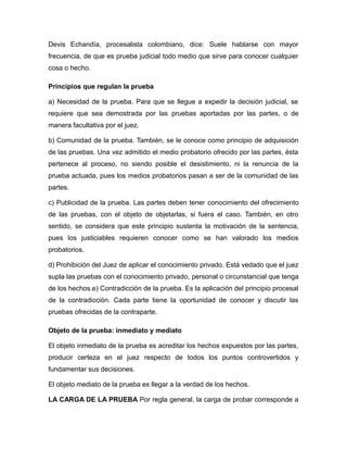 Devis Echandía, procesalista colombiano, dice: Suele hablarse con mayor
frecuencia, de que es prueba judicial todo medio que sirve para conocer cualquier
cosa o hecho.
Principios que regulan la prueba
a) Necesidad de la prueba. Para que se llegue a expedir la decisión judicial, se
requiere que sea demostrada por las pruebas aportadas por las partes, o de
manera facultativa por el juez.
b) Comunidad de la prueba. También, se le conoce como principio de adquisición
de las pruebas. Una vez admitido el medio probatorio ofrecido por las partes, ésta
pertenece al proceso, no siendo posible el desistimiento, ni la renuncia de la
prueba actuada, pues los medios probatorios pasan a ser de la comunidad de las
partes.
c) Publicidad de la prueba. Las partes deben tener conocimiento del ofrecimiento
de las pruebas, con el objeto de objetarlas, si fuera el caso. También, en otro
sentido, se considera que este principio sustenta la motivación de la sentencia,
pues los justiciables requieren conocer como se han valorado los medios
probatorios.
d) Prohibición del Juez de aplicar el conocimiento privado. Está vedado que el juez
supla las pruebas con el conocimiento privado, personal o circunstancial que tenga
de los hechos.e) Contradicción de la prueba. Es la aplicación del principio procesal
de la contradicción. Cada parte tiene la oportunidad de conocer y discutir las
pruebas ofrecidas de la contraparte.
Objeto de la prueba: inmediato y mediato
El objeto inmediato de la prueba es acreditar los hechos expuestos por las partes,
producir certeza en el juez respecto de todos los puntos controvertidos y
fundamentar sus decisiones.
El objeto mediato de la prueba es llegar a la verdad de los hechos.
LA CARGA DE LA PRUEBA Por regla general, la carga de probar corresponde a

 