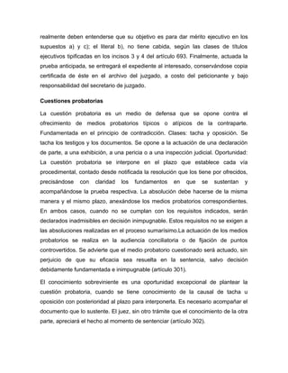 realmente deben entenderse que su objetivo es para dar mérito ejecutivo en los
supuestos a) y c); el literal b), no tiene cabida, según las clases de títulos
ejecutivos tipificadas en los incisos 3 y 4 del artículo 693. Finalmente, actuada la
prueba anticipada, se entregará el expediente al interesado, conservándose copia
certificada de éste en el archivo del juzgado, a costo del peticionante y bajo
responsabilidad del secretario de juzgado.
Cuestiones probatorias
La cuestión probatoria es un medio de defensa que se opone contra el
ofrecimiento de medios probatorios típicos o atípicos de la contraparte.
Fundamentada en el principio de contradicción. Clases: tacha y oposición. Se
tacha los testigos y los documentos. Se opone a la actuación de una declaración
de parte, a una exhibición, a una pericia o a una inspección judicial. Oportunidad:
La cuestión probatoria se interpone en el plazo que establece cada vía
procedimental, contado desde notificada la resolución que los tiene por ofrecidos,
precisándose

con

claridad

los

fundamentos

en

que

se

sustentan

y

acompañándose la prueba respectiva. La absolución debe hacerse de la misma
manera y el mismo plazo, anexándose los medios probatorios correspondientes.
En ambos casos, cuando no se cumplan con los requisitos indicados, serán
declarados inadmisibles en decisión inimpugnable. Estos requisitos no se exigen a
las absoluciones realizadas en el proceso sumarísimo.La actuación de los medios
probatorios se realiza en la audiencia conciliatoria o de fijación de puntos
controvertidos. Se advierte que el medio probatorio cuestionado será actuado, sin
perjuicio de que su eficacia sea resuelta en la sentencia, salvo decisión
debidamente fundamentada e inimpugnable (artículo 301).
El conocimiento sobreviniente es una oportunidad excepcional de plantear la
cuestión probatoria, cuando se tiene conocimiento de la causal de tacha u
oposición con posterioridad al plazo para interponerla. Es necesario acompañar el
documento que lo sustente. El juez, sin otro trámite que el conocimiento de la otra
parte, apreciará el hecho al momento de sentenciar (artículo 302).

 