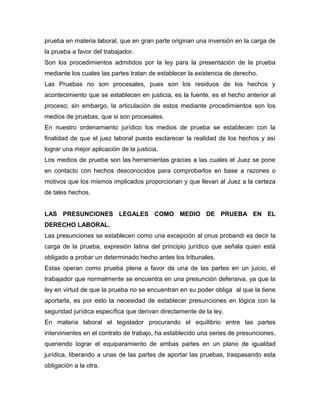 prueba en materia laboral, que en gran parte originan una inversión en la carga de
la prueba a favor del trabajador.
Son los procedimientos admitidos por la ley para la presentación de la prueba
mediante los cuales las partes tratan de establecer la existencia de derecho.
Las Pruebas no son procesales, pues son los residuos de los hechos y
acontecimiento que se establecen en justicia, es la fuente, es el hecho anterior al
proceso; sin embargo, la articulación de estos mediante procedimientos son los
medios de pruebas, que si son procesales.
En nuestro ordenamiento jurídico los medios de prueba se establecen con la
finalidad de que el juez laboral pueda esclarecer la realidad de los hechos y así
lograr una mejor aplicación de la justicia.
Los medios de prueba son las herramientas gracias a las cuales el Juez se pone
en contacto con hechos desconocidos para comprobarlos en base a razones o
motivos que los mismos implicados proporcionan y que llevan al Juez a la certeza
de tales hechos.
LAS PRESUNCIONES LEGALES COMO MEDIO DE PRUEBA EN EL
DERECHO LABORAL.
Las presunciones se establecen como una excepción al onus probandi es decir la
carga de la prueba, expresión latina del principio jurídico que señala quien está
obligado a probar un determinado hecho antes los tribunales.
Estas operan como prueba plena a favor de una de las partes en un juicio, el
trabajador que normalmente se encuentra en una presunción defensiva, ya que la
ley en virtud de que la prueba no se encuentran en su poder obliga al que la tiene
aportarla, es por esto la necesidad de establecer presunciones en lógica con la
seguridad jurídica específica que derivan directamente de la ley.
En materia laboral el legislador procurando el equilibrio entre las partes
intervinientes en el contrato de trabajo, ha establecido una series de presunciones,
queriendo lograr el equiparamiento de ambas partes en un plano de igualdad
jurídica, liberando a unas de las partes de aportar las pruebas, traspasando esta
obligación a la otra.

 