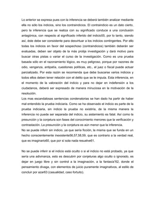Lo anterior se expresa pues con la inferencia se deberá también analizar mediante
ella no sólo los indicios, sino los contraindicios. El contraindicio es un dato cierto,
pero la inferencia que se realiza con su significado conduce a una conclusión
antagónica, con respecto al significado inferido del indicio55, por lo tanto, siendo
así, éste debe ser consistente para desvirtuar a los indicios contingentes. Por ello
todas los indicios en favor del sospechoso (contraindicios) también deberán ser
evaluadas, deben ser objeto de la más prolija investigación y dará motivo para
buscar otras pistas o variar el curso de la investigación. Como es una prueba
basada sólo en el razonamiento lógico, es muy peligroso, porque por razones de
odio, venganza, antipatía, cuestiones políticas, etc., el juez o fiscal puede actuar
parcializado. Por esta razón se recomienda que debe buscarse varios indicios y
todos ellos deben tener relación con el delito que se le imputa. Esta inferencia, en
el momento de la valoración del indicio y para no dejar en indefensión a los
ciudadanos, deberá ser expresado de manera minuciosa en la motivación de la
resolución.
Los mas escandalosas sentencias condenatorias se han dado ha partir de haber
mal entendido la prueba indiciaria. Como se ha observado el indicio es parte de la
prueba indiciaria, sin indicio la prueba no existiría, de la misma manera la
inferencia no puede ser separada del indicio, su aislamiento es fatal. Así como la
presunción y la conjetura son fases del conocimiento menores que la verificación y
contrastación. La presunción y la conjetura es aún menor que la inferencia.
No se puede inferir sin indicio, ya que sería ficción, la misma que se funda en un
hecho conscientemente inexistente56,57,58,59, que es contrario a la verdad real,
que es imaginario60, que por sí sola nada resuelve61.
No se puede inferir si el indicio está oculto o si el indicio no está probado, ya que
sería una adivinanza, esto es descubrir por conjeturas algo oculto o ignorado, es
dejar en juego libre y sin control a la imaginación, a la fantasía”62, donde el
pensamiento divaga, con elementos de juicio puramente imaginativos, al estilo de
concluir por azar63 (casualidad, caso fortuito).

 