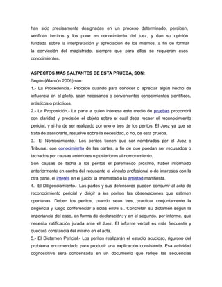 han sido precisamente designadas en un proceso determinado, perciben,
verifican hechos y los pone en conocimiento del juez, y dan su opinión
fundada sobre la interpretación y apreciación de los mismos, a fin de formar
la convicción del magistrado, siempre que para ellos se requieran esos
conocimientos.
ASPECTOS MÁS SALTANTES DE ESTA PRUEBA, SON:
Según (Alarcón 2006) son:
1.- La Procedencia.- Procede cuando para conocer o apreciar algún hecho de
influencia en el pleito, sean necesarios o convenientes conocimientos científicos,
artísticos o prácticos.
2.- La Proposición.- La parte a quien interesa este medio de pruebas propondrá
con claridad y precisión el objeto sobre el cual deba recaer el reconocimiento
pericial, y si ha de ser realizado por uno o tres de los peritos. El Juez ya que se
trata de asesorarle, resuelve sobre la necesidad, o no, de esta prueba.
3.- El Nombramiento.- Los peritos tienen que ser nombrados por el Juez o
Tribunal, con conocimiento de las partes, a fin de que puedan ser recusados o
tachados por causas anteriores o posteriores al nombramiento.
Son causas de tacha a los peritos el parentesco próximo, haber informado
anteriormente en contra del recusante el vínculo profesional o de intereses con la
otra parte, el interés en el juicio, la enemistad o la amistad manifiesta.
4.- El Diligenciamiento.- Las partes y sus defensores pueden concurrir al acto de
reconocimiento pericial y dirigir a los peritos las observaciones que estimen
oportunas. Deben los peritos, cuando sean tres, practicar conjuntamente la
diligencia y luego conferenciar a solas entre sí. Concretan su dictamen según la
importancia del caso, en forma de declaración; y en el segundo, por informe, que
necesita ratificación jurada ante el Juez. El informe verbal es más frecuente y
quedará constancia del mismo en el acta.
5.- El Dictamen Pericial.- Los peritos realizarán el estudio acucioso, riguroso del
problema encomendado para producir una explicación consistente. Esa actividad
cognoscitiva será condensada en un documento que refleje las secuencias

 