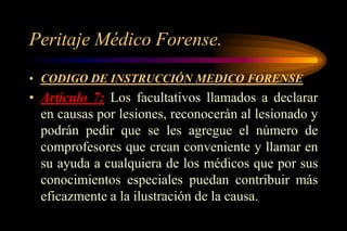 Peritaje Médico Forense.
• CODIGO DE INSTRUCCIÓN MEDICO FORENSE
• Artículo 7: Los facultativos llamados a declarar
  en causas por lesiones, reconocerán al lesionado y
  podrán pedir que se les agregue el número de
  comprofesores que crean conveniente y llamar en
  su ayuda a cualquiera de los médicos que por sus
  conocimientos especiales puedan contribuir más
  eficazmente a la ilustración de la causa.
 