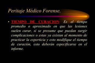Peritaje Médico Forense.

• TIEMPO DE CURACION: Es el tiempo
  promedio o aproximado en que las lesiones
  suelen curar, si se presume que puedan surgir
  complicaciones o estas ya existan al momento de
  practicar la experticia y esto modifique el tiempo
  de curación, esto deberán especificarse en el
  informe.
 