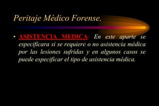 Peritaje Médico Forense.

• ASISTENCIA MEDICA: En este aparte se
  especificara si se requiere o no asistencia médica
  por las lesiones sufridas y en algunos casos se
  puede especificar el tipo de asistencia médica.
 