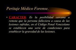 Peritaje Médico Forense.

• CARACTER: Es la posibilidad cercana o
  remota que la persona falleciera a causa de las
  lesiones sufridas, en el Código Penal Venezolano
  se establecen una serie de condiciones para
  establecer la gravedad de las lesiones.
 