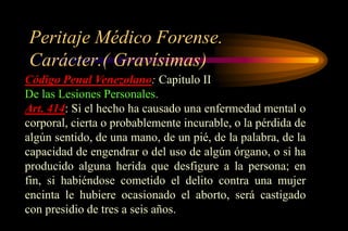 Peritaje Médico Forense.
Carácter.( Gravísimas)
Código Penal Venezolano: Capitulo II
De las Lesiones Personales.
Art. 414: Si el hecho ha causado una enfermedad mental o
corporal, cierta o probablemente incurable, o la pérdida de
algún sentido, de una mano, de un pié, de la palabra, de la
capacidad de engendrar o del uso de algún órgano, o si ha
producido alguna herida que desfigure a la persona; en
fin, si habiéndose cometido el delito contra una mujer
encinta le hubiere ocasionado el aborto, será castigado
con presidio de tres a seis años.
 