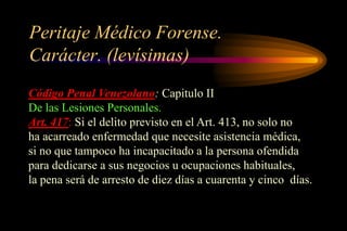 Peritaje Médico Forense.
Carácter. (levísimas)
Código Penal Venezolano: Capitulo II
De las Lesiones Personales.
Art. 417: Si el delito previsto en el Art. 413, no solo no
ha acarreado enfermedad que necesite asistencia médica,
si no que tampoco ha incapacitado a la persona ofendida
para dedicarse a sus negocios u ocupaciones habituales,
la pena será de arresto de diez días a cuarenta y cinco días.
 