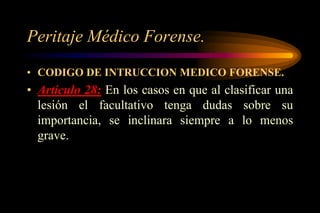 Peritaje Médico Forense.
• CODIGO DE INTRUCCION MEDICO FORENSE.
• Artículo 28: En los casos en que al clasificar una
  lesión el facultativo tenga dudas sobre su
  importancia, se inclinara siempre a lo menos
  grave.
 