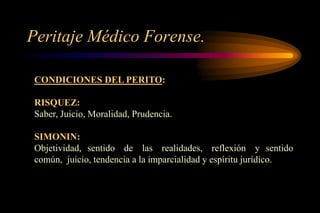 Peritaje Médico Forense.

 CONDICIONES DEL PERITO:

 RISQUEZ:
 Saber, Juicio, Moralidad, Prudencia.

 SIMONIN:
 Objetividad, sentido de las realidades, reflexión y sentido
 común, juicio, tendencia a la imparcialidad y espíritu jurídico.
 
