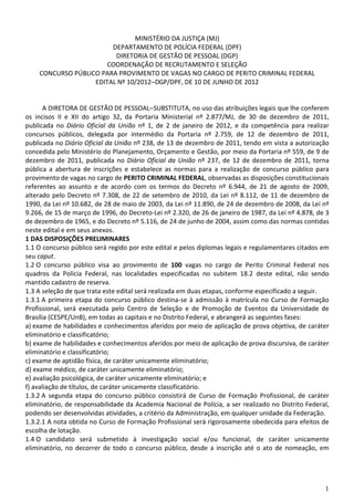 MINISTÉRIO DA JUSTIÇA (MJ)
                        DEPARTAMENTO DE POLÍCIA FEDERAL (DPF)
                         DIRETORIA DE GESTÃO DE PESSOAL (DGP)
                       COORDENAÇÃO DE RECRUTAMENTO E SELEÇÃO
    CONCURSO PÚBLICO PARA PROVIMENTO DE VAGAS NO CARGO DE PERITO CRIMINAL FEDERAL
                   EDITAL Nº 10/2012–DGP/DPF, DE 10 DE JUNHO DE 2012


       A DIRETORA DE GESTÃO DE PESSOAL– SUBSTITUTA, no uso das atribuições legais que lhe conferem
os incisos II e XII do artigo 32, da Portaria Ministerial nº 2.877/MJ, de 30 de dezembro de 2011,
publicada no Diário Oficial da União nº 1, de 2 de janeiro de 2012, e da competência para realizar
concursos públicos, delegada por intermédio da Portaria nº 2.759, de 12 de dezembro de 2011,
publicada no Diário Oficial da União nº 238, de 13 de dezembro de 2011, tendo em vista a autorização
concedida pelo Ministério do Planejamento, Orçamento e Gestão, por meio da Portaria nº 559, de 9 de
dezembro de 2011, publicada no Diário Oficial da União nº 237, de 12 de dezembro de 2011, torna
pública a abertura de inscrições e estabelece as normas para a realização de concurso público para
provimento de vagas no cargo de PERITO CRIMINAL FEDERAL, observadas as disposições constitucionais
referentes ao assunto e de acordo com os termos do Decreto nº 6.944, de 21 de agosto de 2009,
alterado pelo Decreto nº 7.308, de 22 de setembro de 2010, da Lei nº 8.112, de 11 de dezembro de
1990, da Lei nº 10.682, de 28 de maio de 2003, da Lei nº 11.890, de 24 de dezembro de 2008, da Lei nº
9.266, de 15 de março de 1996, do Decreto-Lei nº 2.320, de 26 de janeiro de 1987, da Lei nº 4.878, de 3
de dezembro de 1965, e do Decreto nº 5.116, de 24 de junho de 2004, assim como das normas contidas
neste edital e em seus anexos.
1 DAS DISPOSIÇÕES PRELIMINARES
1.1 O concurso público será regido por este edital e pelos diplomas legais e regulamentares citados em
seu caput.
1.2 O concurso público visa ao provimento de 100 vagas no cargo de Perito Criminal Federal nos
quadros da Polícia Federal, nas localidades especificadas no subitem 18.2 deste edital, não sendo
mantido cadastro de reserva.
1.3 A seleção de que trata este edital será realizada em duas etapas, conforme especificado a seguir.
1.3.1 A primeira etapa do concurso público destina-se à admissão à matrícula no Curso de Formação
Profissional, será executada pelo Centro de Seleção e de Promoção de Eventos da Universidade de
Brasília (CESPE/UnB), em todas as capitais e no Distrito Federal, e abrangerá as seguintes fases:
a) exame de habilidades e conhecimentos aferidos por meio de aplicação de prova objetiva, de caráter
eliminatório e classificatório;
b) exame de habilidades e conhecimentos aferidos por meio de aplicação de prova discursiva, de caráter
eliminatório e classificatório;
c) exame de aptidão física, de caráter unicamente eliminatório;
d) exame médico, de caráter unicamente eliminatório;
e) avaliação psicológica, de caráter unicamente eliminatório; e
f) avaliação de títulos, de caráter unicamente classificatório.
1.3.2 A segunda etapa do concurso público consistirá de Curso de Formação Profissional, de caráter
eliminatório, de responsabilidade da Academia Nacional de Polícia, a ser realizado no Distrito Federal,
podendo ser desenvolvidas atividades, a critério da Administração, em qualquer unidade da Federação.
1.3.2.1 A nota obtida no Curso de Formação Profissional será rigorosamente obedecida para efeitos de
escolha de lotação.
1.4 O candidato será submetido à investigação social e/ou funcional, de caráter unicamente
eliminatório, no decorrer de todo o concurso público, desde a inscrição até o ato de nomeação, em




                                                                                                     1
 