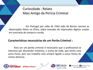 Curiosidade : Relato
Mais Antigo da Perícia Criminal

Em Portugal por volta de 1563 João de Barros narrava as
observações feitas na China, sobre tomadas de impressões digitais usadas
em contratos de compra e venda.

Características necessárias de um Perito Criminal :
Para ser um perito criminal é necessário que o profissional se
interesse por desvendar mistérios, e acima de tudo, que tenha uma
certa frieza, pois seu trabalho está sempre ligado a cenas fortes de
crimes diversos.

 