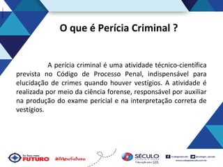 O que é Perícia Criminal ?
A perícia criminal é uma atividade técnico-científica
prevista no Código de Processo Penal, indispensável para
elucidação de crimes quando houver vestígios. A atividade é
realizada por meio da ciência forense, responsável por auxiliar
na produção do exame pericial e na interpretação correta de
vestígios.

 