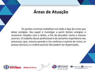 Áreas de Atuação

Os peritos criminais trabalham em todo o tipo de crime que
deixe vestígios. Seu papel é investigar a partir destes vestígios e
encontrar relações com o delito, a fim de descobrir como o mesmo
ocorreu. O trabalho desse profissional é de tamanha importância nos
processos, que, mesmo quando o réu confessa a autoria do crime, as
provas técnicas e a análise pericial não podem ser dispensadas.

 