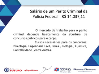 Salário de um Perito Criminal da
Policia Federal : R$ 14.037,11
O mercado de trabalho para o perito
criminal depende basicamente da abertura de
concursos públicos para o cargo.
Cursos necessários para os concursos:
Psicologia, Engenharia Civil, Física , Biologia , Química,
Contabilidade , entre outras.

 