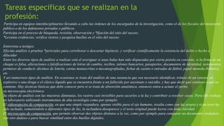 Tareas especificas que se realizan en la
profesión:
Participa en equipos interdisciplinarios llevando a cabo las órdenes de los encargados de la investigación, como el de los fiscales del ministerio
público o de los defensores privados o públicos.
Participa en el proceso de búsqueda, revisión, observación y *fijación del sitio del suceso.
*Levanta evidencias, verifica rastros y pesquisa huellas en el sitio del suceso.
Entrevista a testigos.
Efectúa análisis o pruebas *periciales para corroborar o descartar hipótesis, y verificar científicamente la existencia del delito o hecho a
dilucidar
Entre los diversos tipos de análisis a realizar está el averiguar si unas balas han sido disparadas por cierta pistola en concreto, si la firma de un
cheque es falsa, alteraciones o falsificaciones de letras de cambio, recibos, talones bancarios, pasaportes, documentos de identidad, testamentos,
permisos de conducir, décimos de lotería, cartas manuscritas o mecanografiadas, fichas de casino o entradas de fútbol, papel moneda (billetes),
etc.
Y así numerosos tipos de análisis. En ocasiones se trata del análisis de una sustancia que sea necesario identificar, trátese de un veneno, un
explosivo o una droga o el clásico líquido que se encuentra frente a un fallecido por asesinato o suicidio, y hay que decir qué contiene o qué no
contiene. Hay técnicas básicas que debe conocer pero si se trata de absorción anatómica, entonces entra a actuar el perito
en microscopía electrónica.
Su objeto de análisis son las muestras diminutas, los rastros casi invisibles para sacarlos a la luz y contribuir a resolver casos. Para ello trabaja
en laboratorio utilizando instrumentos de alta tecnología como por ejemplo:
El videoespectro de comparación, en que una simple raspadura, apenas visible para el ojo humano, resalta como con luz propia y si un texto ha
sido tachado, sometiéndolo a diferentes tipos de luz, la tachadura desaparece y el texto original puede leerse con toda claridad.
El microscopio de comparación, que permite observar dos objetos distintos a la vez, como por ejemplo para comparar un documento verdadero
con otro dudoso o para buscar similitud entre dos huellas digitales.
 