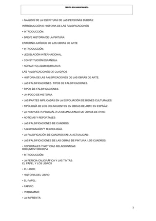 3
PERITO DOCUMENTALISTA
• ANÁLISIS DE LA ESCRITURA DE LAS PERSONAS ZURDAS:
INTRODUCCIÓN E HISTORIA DE LAS FALSIFICACIONES
• INTRODUCCIÓN:
• BREVE HISTORIA DE LA PINTURA:
ENTORNO JURÍDICO DE LAS OBRAS DE ARTE
• INTRODUCCIÓN.
• LEGISLACIÓN INTERNACIONAL.
• CONSTITUCIÓN ESPAÑOLA.
• NORMATIVA ADMINISTRATIVA:
LAS FALSIFICACIONES DE CUADROS
• HISTORIA DE LAS FALSIFICACIONES DE LAS OBRAS DE ARTE.
• LAS FALSIFICACIONES. TIPOS DE FALSIFICACIONES.
• TIPOS DE FALSIFICACIONES.
• UN POCO DE HISTORIA.
• LAS PARTES IMPLICADAS EN LA EXPOLIACIÓN DE BIENES CULTURALES:
• TIPOLOGÍA DE LOS DELINCUENTES EN OBRAS DE ARTE EN ESPAÑA:
• LA RESPUESTA POLICIAL A LA DELINCUENCIA DE OBRAS DE ARTE:
• NOTICIAS Y REPORTAJES:
• LAS FALSIFICACIONES DE CUADROS:
• FALSIFICACIÓN Y TECNOLOGÍA.
• LA FALSIFICACIÓN DE CUADROS EN LA ACTUALIDAD:
• LAS FALSIFICACIONES DE LAS OBRAS DE PINTURA. LOS CUADROS:
• REPORTAJES Y NOTICIAS RELACIONADAS:
DOCUMENTOSCOPIA
• INTRODUCCIÓN:
• LA PERICIA CALIGRÁFICA Y LAS TINTAS:
EL PAPEL Y LOS LIBROS
• EL LIBRO:
• HISTORIA DEL LIBRO:
• EL PAPEL:
• PAPIRO:
• PERGAMINO:
• LA IMPRENTA:
 