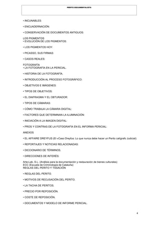 4
PERITO DOCUMENTALISTA
• INCUNABLES:
• ENCUADERNACIÓN:
• CONSERVACIÓN DE DOCUMENTOS ANTIGUOS:
LOS PIGMENTOS
• EVOLUCIÓN DE LOS PIGMENTOS:
• LOS PIGMENTOS HOY:
• PICASSO, SUS FIRMAS:
• CASOS REALES:
FOTOGRAFÍA
• LA FOTOGRAFÍA EN LA PERICIAL.
• HISTORIA DE LA FOTOGRAFÍA.
• INTRODUCCIÓN AL PROCESO FOTOGRÁFICO:
• OBJETIVOS E IMÁGENES:
• TIPOS DE OBJETIVOS:
• EL DIAFRAGMA Y EL OBTURADOR:
• TIPOS DE CÁMARAS:
• CÓMO TRABAJA LA CÁMARA DIGITAL:
• FACTORES QUE DETERMINAN LA ILUMINACIÓN:
• INICIACIÓN A LA IMAGEN DIGITAL:
• PROS Y CONTRAS DE LA FOTOGRAFÍA EN EL INFORMA PERICIAL:
ANEXOS
• EL AFFAIRE DREYFUS (El «Caso Dreyfus: Lo que nunca debe hacer un Perito calígrafo Judicial):
• REPORTAJES Y NOTICIAS RELACIONADAS:
• DICCIONARIO DE TÉRMINOS.
• DIRECCIONES DE INTERÉS:
Arte-Lab, S.L. (Análisis para la documentación y restauración de bienes culturales)
ECC (Escuela de Criminología de Cataluña)
REGLAS DEL PERITO Y TASACIÓN
• REGLAS DEL PERITO.
• MOTIVOS DE RECUSACIÓN DEL PERITO.
• LA TACHA DE PERITOS.
• PRECIO POR REPOSICIÓN.
• COSTE DE REPOSICIÓN.
• DOCUMENTOS Y MODELO DE INFORME PERICIAL.
 