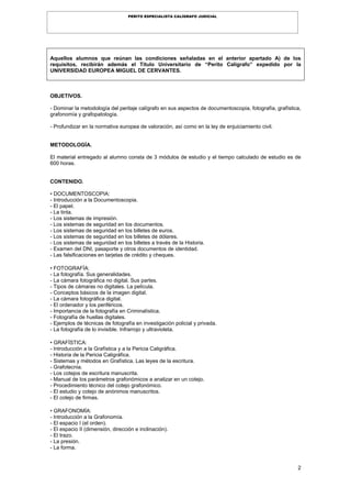 2
PERITO ESPECIALISTA CALÍGRAFO JUDICIAL
Aquellos alumnos que reúnan las condiciones señaladas en el anterior apartado A) de los
requisitos, recibirán además el Título Universitario de “Perito Calígrafo” expedido por la
UNIVERSIDAD EUROPEA MIGUEL DE CERVANTES.
OBJETIVOS.
- Dominar la metodología del peritaje calígrafo en sus aspectos de documentoscopia, fotografía, grafística,
grafonomía y grafopatología.
- Profundizar en la normativa europea de valoración, así como en la ley de enjuiciamiento civil.
METODOLOGÍA.
El material entregado al alumno consta de 3 módulos de estudio y el tiempo calculado de estudio es de
600 horas.
CONTENIDO.
• DOCUMENTOSCOPIA:
- Introducción a la Documentoscopia.
- El papel.
- La tinta.
- Los sistemas de impresión.
- Los sistemas de seguridad en los documentos.
- Los sistemas de seguridad en los billetes de euros.
- Los sistemas de seguridad en los billetes de dólares.
- Los sistemas de seguridad en los billetes a través de la Historia.
- Examen del DNI, pasaporte y otros documentos de identidad.
- Las falsificaciones en tarjetas de crédito y cheques.
• FOTOGRAFÍA:
- La fotografía. Sus generalidades.
- La cámara fotográfica no digital. Sus partes.
- Tipos de cámaras no digitales. La película.
- Conceptos básicos de la imagen digital.
- La cámara fotográfica digital.
- El ordenador y los periféricos.
- Importancia de la fotografía en Criminalística.
- Fotografía de huellas digitales.
- Ejemplos de técnicas de fotografía en investigación policial y privada.
- La fotografía de lo invisible. Infrarrojo y ultravioleta.
• GRAFÍSTICA:
- Introducción a la Grafística y a la Pericia Caligráfica.
- Historia de la Pericia Caligráfica.
- Sistemas y métodos en Grafística. Las leyes de la escritura.
- Grafotecnia.
- Los cotejos de escritura manuscrita.
- Manual de los parámetros grafonómicos a analizar en un cotejo.
- Procedimiento técnico del cotejo grafonómico.
- El estudio y cotejo de anónimos manuscritos.
- El cotejo de firmas.
• GRAFONOMÍA:
- Introducción a la Grafonomía.
- El espacio I (el orden).
- El espacio II (dimensión, dirección e inclinación).
- El trazo.
- La presión.
- La forma.
 