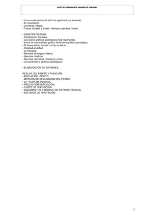 3
PERITO ESPECIALISTA CALÍGRAFO JUDICIAL
- Los complementos de la forma (gestos-tipo y enlaces).
- El movimiento.
- Las letras reflejas.
- Trazos iniciales y finales. Hampas y jambas. Varios.
• GRAFOPATOLOGÍA:
- Introducción. La salud.
- Los signos gráficos patológicos más importantes.
- Índice de anormalidad gráfica. Nivel de equilibrio psicológico.
- El desequilibrio mental. La fuerza del yo.
- Oralidad-analidad.
- La neurosis.
- Neurosis de angus y fóbica.
- Neurosis histérica.
- Neurosis depresiva, obsesiva y otras.
- Los parámetros gráficos patológicos.
• ELABORACIÓN DE INFORMES.
REGLAS DEL PERITO Y TASACIÓN
• REGLAS DEL PERITO.
• MOTIVOS DE RECUSACIÓN DEL PERITO.
• LA TACHA DE PERITOS.
• PRECIO POR REPOSICIÓN.
• COSTE DE REPOSICIÓN.
• DOCUMENTOS Y MODELO DE INFORME PERICIAL.
• ESTUDIOS DE PERITACIÓN.
 