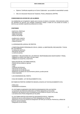 2
PERITO INMOBILIARIO
 Diploma / Certificado expedido por el Centro Colaborador que acreditan la especialidad cursada.
 Alta en la Asociación Nacional de Tasadores, Peritos y Mediadores (ANTPM)
CONDICIONES DE ACCESO DE LOS ALUMNOS:
Las establecidas por la legislación vigente para el acceso al sistema universitario. Adicionalmente podrán
ser admitidos los alumnos que acrediten enseñanzas medias a través de una prueba de acceso, y
alumnos que acrediten experiencia profesional en el área.
CONTENIDO
• QUÉ ES EL PERITAJE:
- Naturaleza jurídica.
- Objeto del peritaje.
- Efectos del peritaje.
• QUIÉN ES EL PERITO:
- Quién puede ser perito.
- Clases de peritos.
• LA DESIGNACIÓN JUDICIAL DE PERITOS.
• COMPATIBILIDADES PERSONALES CON EL CARGO: LA ABSTENCIÓN, RECUSACIÓN Y TACHA
DE LOS PERITOS:
- La abstención del Perito.
- Recusación de Peritos.
- La tacha de peritos.
• DEBERES Y OBLIGACIONES DE LOS PERITOS: RESPONSABILIDAD DISCIPLINARIA Y PENAL:
- Obligación de asistir a las vistas si ha sido citado.
- Obligación de actual fiel y verazmente.
• REALIZACIÓN DEL DICTAMEN PERICIAL:
- Práctica de las pruebas en general.
- Idioma.
- Lugar.
- Contenido del dictamen.
- Intervención de las partes.
- Intervención en la vista del juicio.
- Realización simultánea de reconocimiento judicial y prueba pericial.
- Casos especiales.
• LOS HONORARIOS DEL PERITO.
• HOJA DE EXAMEN - LEY DE ENJUICIMIENTO CIVIL.
DICTAMEN DE PERITOS: NORMATIVA SEGÚN LA NUEVA LEY DE ENJUICIAMIENTO CIVIL
• PRÓLOGO:
- Modalidades de dictamen.
• EL DICTAMEN ELABORADO POR PERITOS DESIGNADOS POR LAS PARTES:
- La aportación de dictámenes elaborados por Peritos designados por las partes.
- Resolución del tribunal en torno a la presencia de los Peritos en el juicio o en la vista.
- Las tachas de los Peritos designados por las partes.
• EL DICTAMEN EMITIDO POR PERITOS DESIGNADOS POR EL TRIBUNAL:
- Solicitud de que se emita dictamen por Perito designado por el tribunal.
- Resolución en torno a la solicitud de designación de Perito por el tribunal. Pertinencia y utilidad del
dictamen pericial solicitado.
- Designación de los Peritos.
 