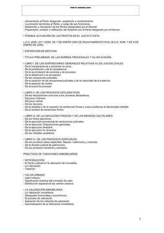 3
PERITO INMOBILIARIO
- Llamamiento al Perito designado, aceptación y nombramiento.
- La provisión de fondos al Perito, a cargo de sus honorarios.
- Abstención y recusación de los Peritos designados por el tribunal.
- Preparación, emisión y ratificación del dictamen por el Perito designado por el tribunal.
• POSIBLE ACTUACIÓN DE LOS PERITOS EN EL JUICIO O VISTA.
L.E.C. 2000: LEY 1/2000, DE 7 DE ENERO 2000 DE ENJUICIAMIENTO CIVIL (B.O.E. NÚM. 7 DE 8 DE
ENERO DE 2000)
• EXPOSICIÓN DE MOTIVOS.
• TÍTULO PRELIMINAR. DE LAS NORMAS PROCESALES Y SU APLICACIÓN.
• LIBRO I. DE LAS DISPOSICIONES GENERALES RELATIVAS A LOS JUICIOS CIVILES:
- De la comparecencia y actuación en juicio.
- De la jurisdicción y de la competencia.
- De la acumulación de acciones y de procesos.
- De la abstención y la recusación.
- De las actuaciones judiciales.
- De la cesación de las actuaciones judiciales y de la caducidad de la instancia.
- De la tasación de costas.
- De la buena fe procesal.
• LIBRO II. DE LOS PROCESOS DECLARATIVOS:
- De las disposiciones comunes a los procesos declarativos.
- Del juicio ordinario.
- Del juicio verbal.
- De los recursos.
- De la rebeldía y de la rescisión de sentencias firmes y nueva audiencia al demandado rebelde.
- De la revisión de sentencias firmes.
• LIBRO III. DE LA EJECUCIÓN FORZOSA Y DE LAS MEDIDAS CAUTELARES:
- De los títulos ejecutivos.
- De la ejecución provisional de resoluciones judiciales.
- De la ejecución: Disposiciones generales.
- De la ejecución dineraria.
- De la ejecución no dineraria.
- De las medidas cautelares.
• LIBRO IV. DE LOS PROCESOS ESPECIALES:
- De los procesos sobre capacidad, filiación, matrimonio y menores.
- De la división judicial de patrimonios.
- De los procesos monitorio y cambiario.
PRÁCTICAS DE TASACIONES INMOBILIARIAS
• INTRODUCCIÓN:
- El Perito Judicial en la valoración de inmuebles.
- La Valoración.
- Tasación.
• VALOR URBANO:
- Valor Urbano.
- Significación práctica del concepto de valor.
- Distribución espacial de los valores urbanos.
• LA VALORACIÓN INMOBILIARIA:
- La Valoración inmobiliaria.
- Desajustes funcionales y económicos.
- El proceso de valoración.
- Aplicación de los métodos de valoración.
- Automatización de la Valoración inmobiliaria.
 