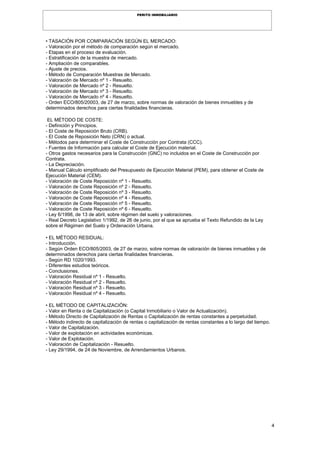 4
PERITO INMOBILIARIO
• TASACIÓN POR COMPARACIÓN SEGÚN EL MERCADO:
- Valoración por el método de comparación según el mercado.
- Etapas en el proceso de evaluación.
- Estratificación de la muestra de mercado.
- Ampliación de comparables.
- Ajuste de precios.
- Método de Comparación Muestras de Mercado.
- Valoración de Mercado nº 1 - Resuelto.
- Valoración de Mercado nº 2 - Resuelto.
- Valoración de Mercado nº 3 - Resuelto.
- Valoración de Mercado nº 4 - Resuelto.
- Orden ECO/805/20003, de 27 de marzo, sobre normas de valoración de bienes inmuebles y de
determinados derechos para ciertas finalidades financieras.
EL MÉTODO DE COSTE:
- Definición y Principios.
- El Coste de Reposición Bruto (CRB).
- El Coste de Reposición Neto (CRN) o actual.
- Métodos para determinar el Coste de Construcción por Contrata (CCC).
- Fuentes de Información para calcular el Coste de Ejecución material.
- Otros gastos necesarios para la Construcción (GNC) no incluidos en el Coste de Construcción por
Contrata.
- La Depreciación.
- Manual Cálculo simplificado del Presupuesto de Ejecución Material (PEM), para obtener el Coste de
Ejecución Material (CEM).
- Valoración de Coste Reposición nº 1 - Resuelto.
- Valoración de Coste Reposición nº 2 - Resuelto.
- Valoración de Coste Reposición nº 3 - Resuelto.
- Valoración de Coste Reposición nº 4 - Resuelto.
- Valoración de Coste Reposición nº 5 - Resuelto.
- Valoración de Coste Reposición nº 6 - Resuelto.
- Ley 6/1998, de 13 de abril, sobre régimen del suelo y valoraciones.
- Real Decreto Legislativo 1/1992, de 26 de junio, por el que se aprueba el Texto Refundido de la Ley
sobre el Régimen del Suelo y Ordenación Urbana.
• EL MÉTODO RESIDUAL:
- Introducción.
- Según Orden ECO/805/2003, de 27 de marzo, sobre normas de valoración de bienes inmuebles y de
determinados derechos para ciertas finalidades financieras.
- Según RD 1020/1993.
- Diferentes estudios teóricos.
- Conclusiones.
- Valoración Residual nº 1 - Resuelto.
- Valoración Residual nº 2 - Resuelto.
- Valoración Residual nº 3 - Resuelto.
- Valoración Residual nº 4 - Resuelto.
• EL MÉTODO DE CAPITALIZACIÓN:
- Valor en Renta o de Capitalización (o Capital Inmobiliario o Valor de Actualización).
- Método Directo de Capitalización de Rentas o Capitalización de rentas constantes a perpetuidad.
- Método indirecto de capitalización de rentas o capitalización de rentas constantes a lo largo del tiempo.
- Valor de Capitalización.
- Valor de explotación en actividades económicas.
- Valor de Explotación.
- Valoración de Capitalización - Resuelto.
- Ley 29/1994, de 24 de Noviembre, de Arrendamientos Urbanos.
 