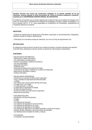 2
PERITO JUDICIAL EN PIRATERÍA INTELECTUAL E INDUSTRIAL
Aquellos alumnos que reúnan las condiciones señaladas en el anterior apartado A) de los
requisitos, recibirán además el Título Universitario de “Perito en Piratería Intelectual e Industrial”
expedido por la UNIVERSIDAD EUROPEA MIGUEL DE CERVANTES.
El Certificado Universitario que se otorga capacita para el ejercicio libre de la profesión de trabajar como
perito por cuenta ajena, normalmente en empresas de Investigación Privada o bufetes de Abogados; y si
se es miembro de la F. C. S., como especialista en el laboratorio de Criminalística, departamento de
“Propiedad Intelectual e Industrial”.
OBJETIVOS.
- Analizar los distintos tipos de delincuencia (Informática, organizada, en documentaciones o fotografías),
haciendo hincapié en fraudes y falsificaciones.
- Profundizar en la normativa europea de valoración, así como en la ley de enjuiciamiento civil.
METODOLOGÍA.
El material que recibe el alumno consta de tres módulos de estudio y el tiempo estimado para realizarlo
es de 600 horas, atendiendo al alumno durante un periodo de 2 años desde la matriculación.
CONTENIDO.
• DELINCUENCIA INFORMÁTICA:
- Delincuencia y delitos informáticos.
- Los ordenadores y la delincuencia.
- Acceso no autorizado a sistemas informáticos.
- Los virus informáticos.
- Seguridad informática.
- Protección física.
- Seguridad avanzada para protección de datos.
- La protección de datos y el diseño de un sistema de seguridad.
- Delincuencia informática e Internet.
- Piratería informática.
• DELINCUENCIA ORGANIZADA:
- Introducción al concepto de delincuencia organizada.
- Tipos y modelos de organizaciones delincuenciales.
- La Mafia.
- Las mafias rusas y de los países del Este de Europa.
- La mafia china: Las Tríadas.
- La mafia japonesa: La Yakuza.
- La delincuencia organizada en España.
- El tráfico de seres humanos.
- El entorno jurídico de la delincuencia organizada.
- Delincuencia económica.
• DOCUMENTOSCOPIA:
- Introducción a la Documentoscopia.
- El papel.
- La tinta.
- Los sistemas de impresión.
- Los sistemas de seguridad en los documentos.
- Los sistemas de seguridad en los euros.
- Los sistemas de seguridad en los dólares.
- Los sistemas de seguridad en los billetes españoles a través de la historia.
- Examen del DNI, pasaporte y otros documentos de identidad.
- Las falsificaciones en tarjetas de crédito y cheques.
• FOTOGRAFÍA:
- La fotografía. Sus generalidades.
 