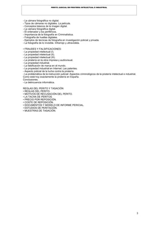 3
PERITO JUDICIAL EN PIRATERÍA INTELECTUAL E INDUSTRIAL
- La cámara fotográfica no digital.
- Tipos de cámaras no digitales. La película.
- Conceptos básicos de la imagen digital.
- La cámara fotográfica digital.
- El ordenador y los periféricos.
- Importancia de la fotografía en Criminalística.
- Fotografía de huellas digitales.
- Ejemplos de técnicas de fotografía en investigación policial y privada.
- La fotografía de lo invisible. Infrarrojo y ultravioleta.
• FRAUDES Y FALSIFICACIONES:
- La propiedad intelectual (I).
- La propiedad intelectual (II).
- La propiedad intelectual (III).
- La piratería en la obra impresa y audiovisual.
- La propiedad industrial.
- La falsificación de marca en el mundo.
- La propiedad industrial en Internet: Las patentes.
- Aspecto policial de la lucha contra la piratería.
- La problemática de la instrucción judicial: Aspectos criminológicos de la piratería intelectual e industrial.
Como está hoy exactamente la piratería en España.
Conclusiones.
- La delincuencia informática.
REGLAS DEL PERITO Y TASACIÓN
• REGLAS DEL PERITO.
• MOTIVOS DE RECUSACIÓN DEL PERITO.
• LA TACHA DE PERITOS.
• PRECIO POR REPOSICIÓN.
• COSTE DE REPOSICIÓN.
• DOCUMENTOS Y MODELO DE INFORME PERICIAL.
• ESTUDIOS DE PERITACIÓN.
• MUESTRAS DE TASACIÓN.
 